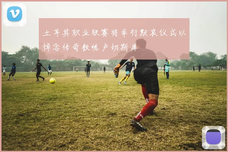 土耳其职业联赛将举行默哀仪式以悼念传奇教练卢切斯库