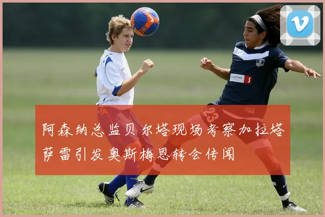 阿森纳总监贝尔塔现场考察加拉塔萨雷引发奥斯梅恩转会传闻