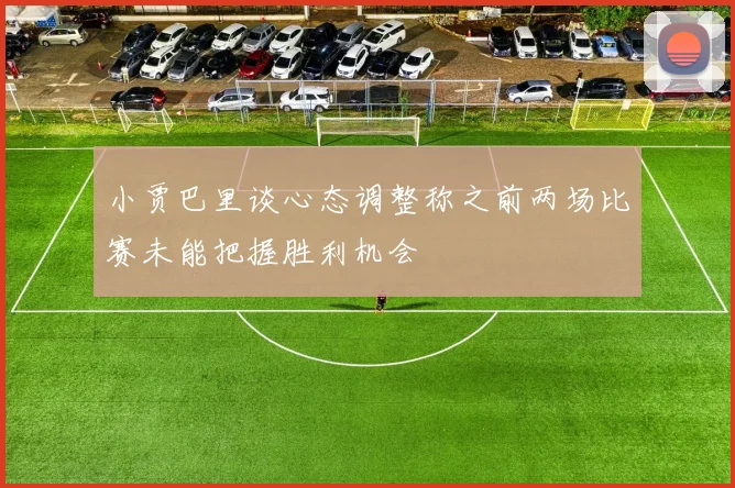 小贾巴里谈心态调整称之前两场比赛未能把握胜利机会